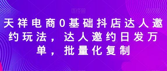 天祥电商0基础抖店达人邀约玩法，达人邀约日发万单，批量化复制-七哥资源网 - 全网最全创业项目资源