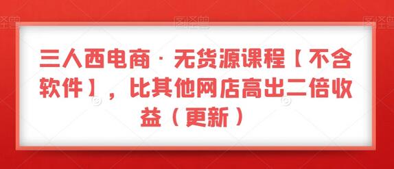 三人西电商·无货源课程【不含软件】，比其他网店高出二倍收益（更新）-七哥资源网 - 全网最全创业项目资源