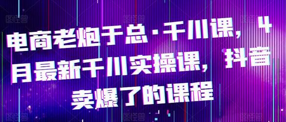 电商老炮于总·千川课，最新千川实操课，抖音卖爆了的课程-七哥资源网 - 全网最全创业项目资源