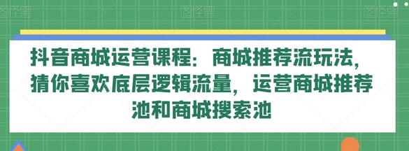 抖音商城运营课程：商城推荐流玩法，猜你喜欢底层逻辑流量，运营商城推荐池和商城搜索池-七哥资源网 - 全网最全创业项目资源