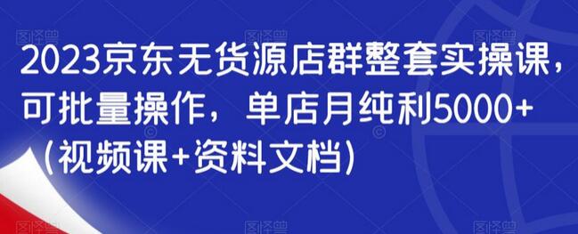 2023京东无货源店群整套实操课，可批量操作，单店月纯利5000+（视频课+资料文档）-七哥资源网 - 全网最全创业项目资源