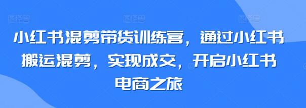 小红书混剪带货训练营，通过小红书搬运混剪，实现成交，开启小红书电商之旅-七哥资源网 - 全网最全创业项目资源