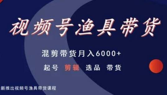 视频号渔具带货，混剪带货月入6000+，起号剪辑选品带货-七哥资源网 - 全网最全创业项目资源