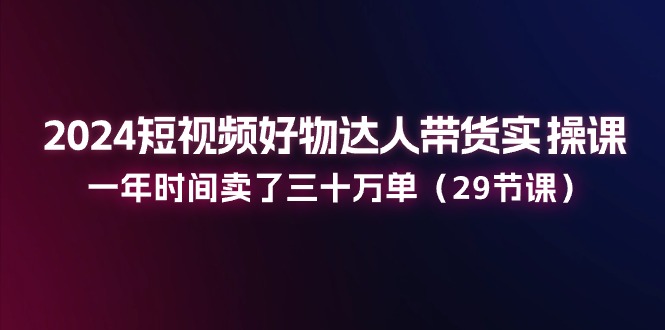 （11289期）2024短视频好物达人带货实操课：一年时间卖了三十万单（29节课）-七哥资源网 - 全网最全创业项目资源