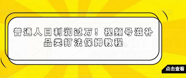 普通人日利润过万！视频号滋补品类打法保姆教程-七哥资源网 - 全网最全创业项目资源