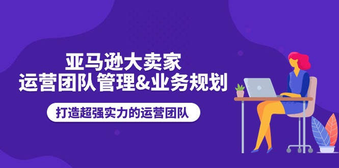 （11112期）亚马逊大卖家-运营团队管理&业务规划，打造超强实力的运营团队-七哥资源网 - 全网最全创业项目资源