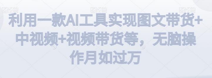 利用一款AI工具实现图文带货+中视频+视频带货等，无脑操作月如过万-七哥资源网 - 全网最全创业项目资源