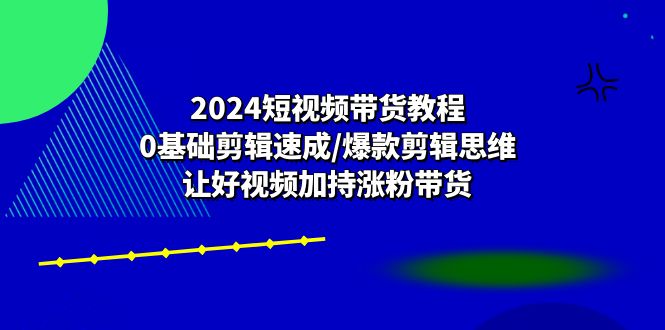 （10982期）2024短视频带货教程：0基础剪辑速成/爆款剪辑思维/让好视频加持涨粉带货-七哥资源网 - 全网最全创业项目资源