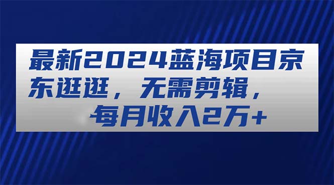 （11041期）最新2024蓝海项目京东逛逛，无需剪辑，每月收入2万+-七哥资源网 - 全网最全创业项目资源