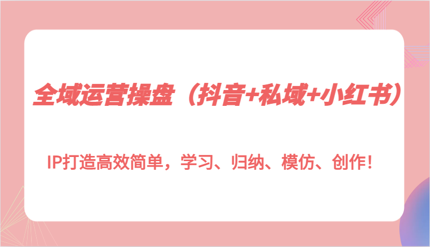 全域运营操盘（抖音+私域+小红书）IP打造高效简单，学习、归纳、模仿、创作！-七哥资源网 - 全网最全创业项目资源