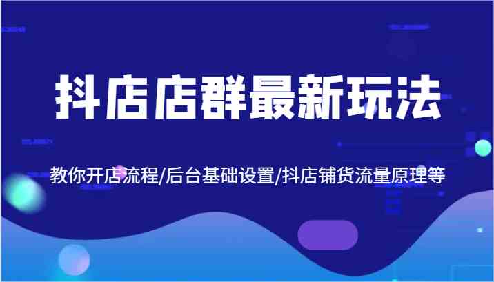 抖店店群最新玩法，教你开店流程/后台基础设置/抖店铺货流量原理等-七哥资源网 - 全网最全创业项目资源