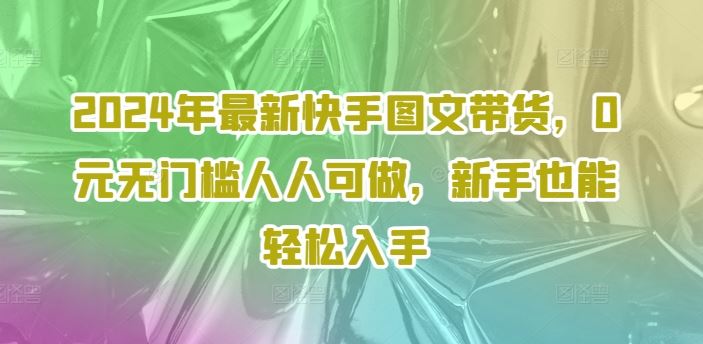 2024年最新快手图文带货，0元无门槛人人可做，新手也能轻松入手-七哥资源网 - 全网最全创业项目资源