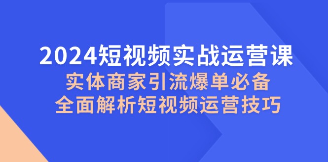 （12987期）2024短视频实战运营课，实体商家引流爆单必备，全面解析短视频运营技巧-七哥资源网 - 全网最全创业项目资源