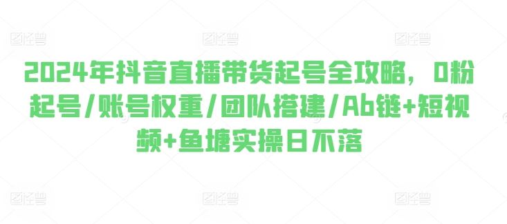 2024年抖音直播带货起号全攻略，0粉起号/账号权重/团队搭建/Ab链+短视频+鱼塘实操日不落-七哥资源网 - 全网最全创业项目资源