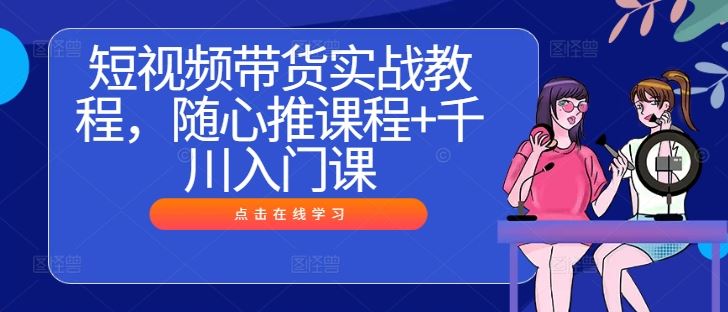 短视频带货实战教程，随心推课程+千川入门课-七哥资源网 - 全网最全创业项目资源