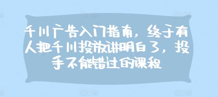 千川广告入门指南，终于有人把千川投放讲明白了，投手不能错过的课程-七哥资源网 - 全网最全创业项目资源