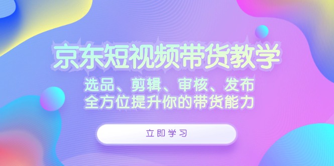 京东短视频带货教学：选品、剪辑、审核、发布，全方位提升你的带货能力-七哥资源网 - 全网最全创业项目资源