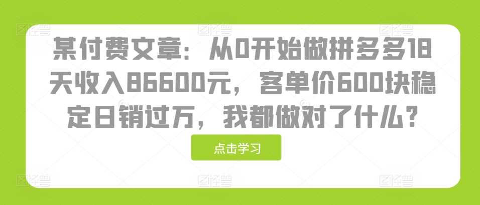 某付费文章：从0开始做拼多多18天收入86600元，客单价600块稳定日销过万，我都做对了什么?-七哥资源网 - 全网最全创业项目资源