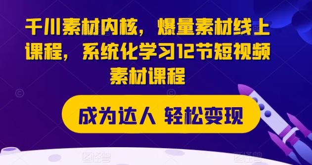 千川素材内核，爆量素材线上课程，系统化学习12节短视频素材课程-七哥资源网 - 全网最全创业项目资源