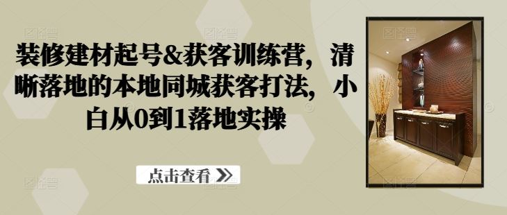 装修建材起号&获客训练营，​清晰落地的本地同城获客打法，小白从0到1落地实操-七哥资源网 - 全网最全创业项目资源