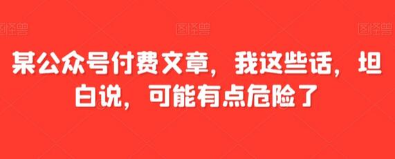 某公众号付费文章，我这些话，坦白说，可能有点危险了-七哥资源网 - 全网最全创业项目资源