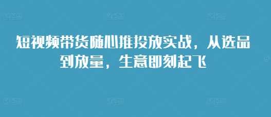 短视频带货随心推投放实战，从选品到放量，生意即刻起飞-七哥资源网 - 全网最全创业项目资源