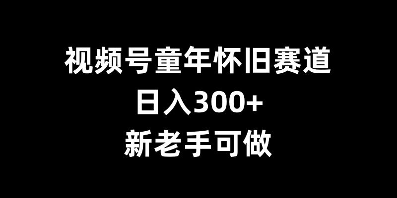 视频号童年怀旧赛道，日入300+，新老手可做【揭秘】-七哥资源网 - 全网最全创业项目资源