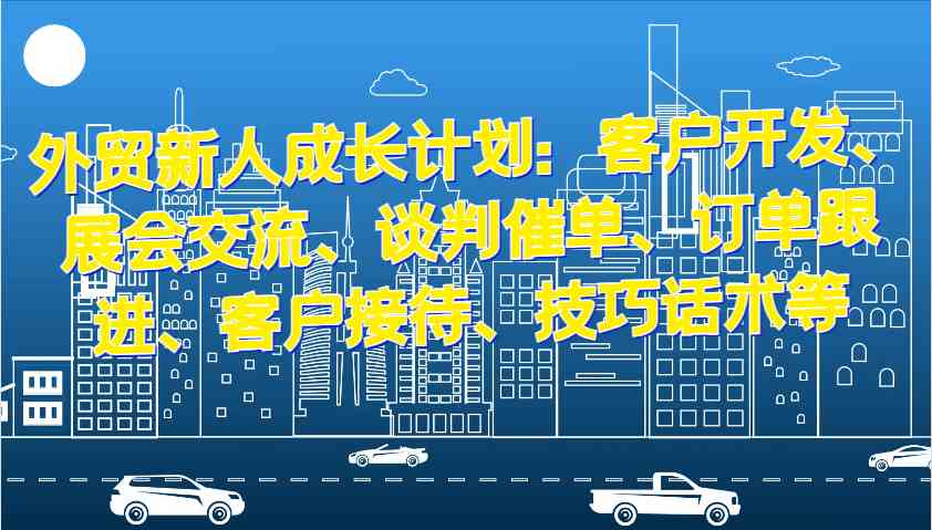 外贸新人成长计划：客户开发、展会交流、谈判催单、订单跟进、客户接待、技巧话术等-七哥资源网 - 全网最全创业项目资源