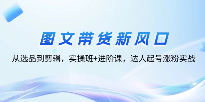 （12306期）图文带货新风口：从选品到剪辑，实操班+进阶课，达人起号涨粉实战-七哥资源网 - 全网最全创业项目资源