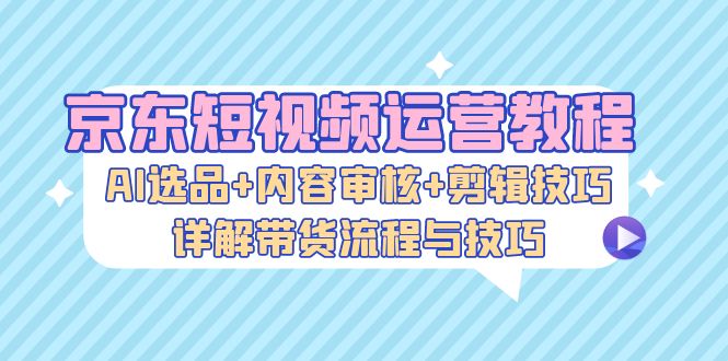 （13044期）京东短视频运营教程：AI选品+内容审核+剪辑技巧，详解带货流程与技巧-七哥资源网 - 全网最全创业项目资源