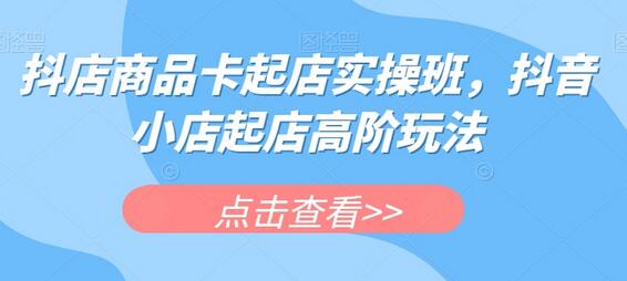 抖店商品卡起店实操班，抖音小店起店高阶玩法-七哥资源网 - 全网最全创业项目资源