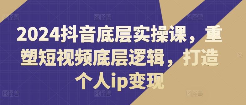 2024抖音底层实操课，​重塑短视频底层逻辑，打造个人ip变现-七哥资源网 - 全网最全创业项目资源