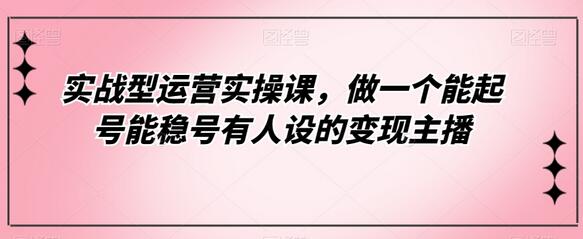 实战型运营实操课，做一个能起号能稳号有人设的变现主播-七哥资源网 - 全网最全创业项目资源