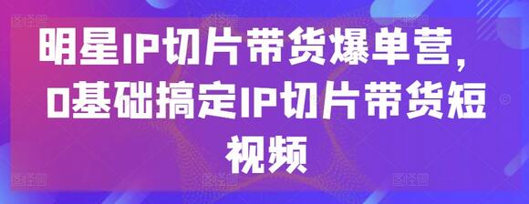 明星IP切片带货爆单营，0基础搞定IP切片带货短视频-七哥资源网 - 全网最全创业项目资源