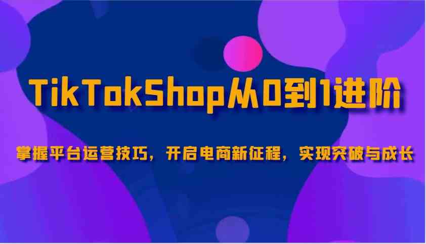 TikTokShop从0到1进阶，掌握平台运营技巧，开启电商新征程，实现突破与成长-七哥资源网 - 全网最全创业项目资源