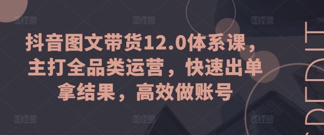 抖音图文带货12.0体系课，主打全品类运营，快速出单拿结果，高效做账号-七哥资源网 - 全网最全创业项目资源