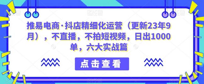 推易电商·抖店精细化运营（更新23年9月），不直播，不拍短视频，日出1000单，六大实战篇-七哥资源网 - 全网最全创业项目资源