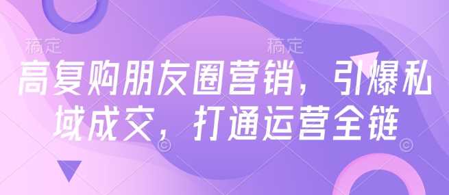 高复购朋友圈营销，引爆私域成交，打通运营全链-七哥资源网 - 全网最全创业项目资源