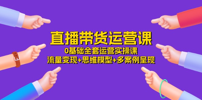 直播带货运营课，0基础全套运营实操 流量变现+思维模型+多案例呈现（34节）-七哥资源网 - 全网最全创业项目资源