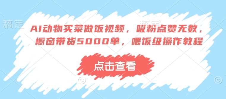 AI动物买菜做饭视频，吸粉点赞无数，橱窗带货5000单，喂饭级操作教程-七哥资源网 - 全网最全创业项目资源