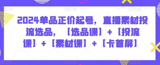 2024单品正价起号，直播素材投流选品，【选品课】+【投流课】+【素材课】+【卡首屏】-七哥资源网 - 全网最全创业项目资源