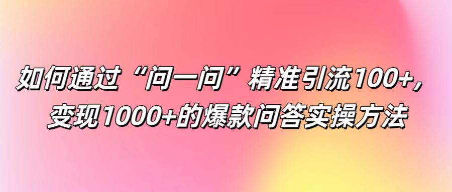 如何通过“问一问”精准引流100+， 变现1000+的爆款问答实操方法-七哥资源网 - 全网最全创业项目资源