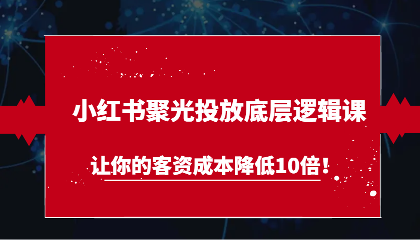 小红书聚光投放底层逻辑课，让你的客资成本降低10倍！-七哥资源网 - 全网最全创业项目资源