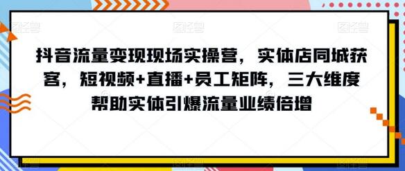 抖音流量变现现场实操营，实体店同城获客，短视频+直播+员工矩阵，三大维度帮助实体引爆流量业绩倍增-七哥资源网 - 全网最全创业项目资源