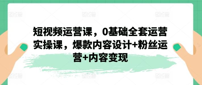 短视频运营课，0基础全套运营实操课，爆款内容设计+粉丝运营+内容变现-七哥资源网 - 全网最全创业项目资源