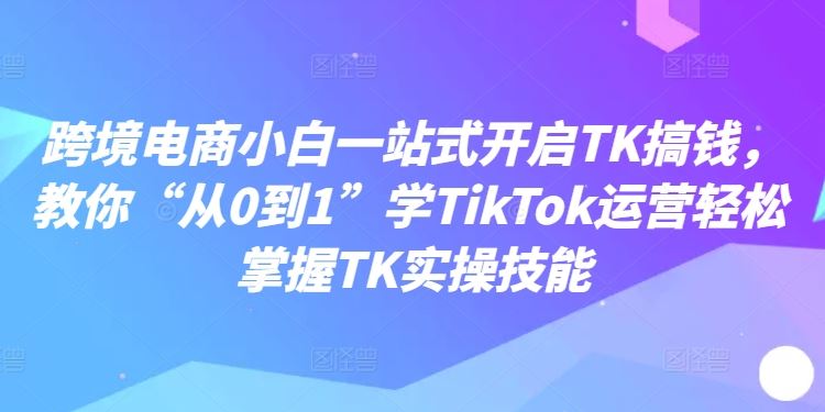 跨境电商小白一站式开启TK搞钱，教你“从0到1”学TikTok运营轻松掌握TK实操技能-七哥资源网 - 全网最全创业项目资源