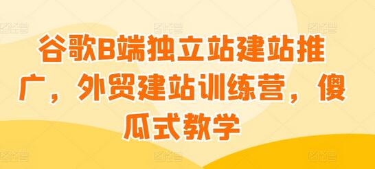 谷歌B端独立站建站推广，外贸建站训练营，傻瓜式教学-七哥资源网 - 全网最全创业项目资源