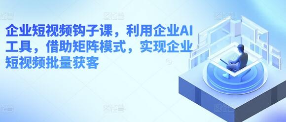 企业短视频钩子课，利用企业AI工具，借助矩阵模式，实现企业短视频批量获客-七哥资源网 - 全网最全创业项目资源