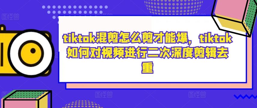 tiktok混剪怎么剪才能爆，tiktok如何对视频进行二次深度剪辑去重-七哥资源网 - 全网最全创业项目资源