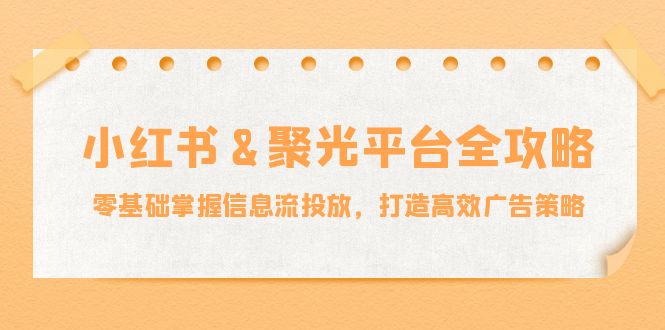 小红薯聚光平台全攻略：零基础掌握信息流投放，打造高效广告策略-七哥资源网 - 全网最全创业项目资源